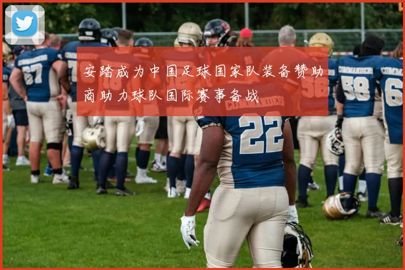安踏成为中国足球国家队装备赞助商助力球队国际赛事备战