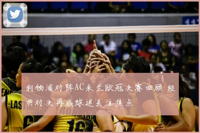 利物浦对阵AC米兰欧冠决赛回顾 经典对决再成球迷关注焦点