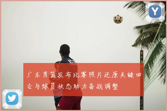 广东男篮发布比赛照片还原关键回合与球员状态助力备战调整