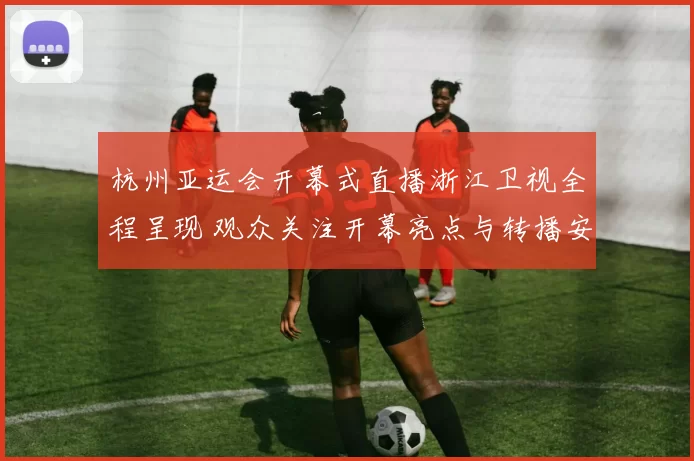 杭州亚运会开幕式直播浙江卫视全程呈现 观众关注开幕亮点与转播安排