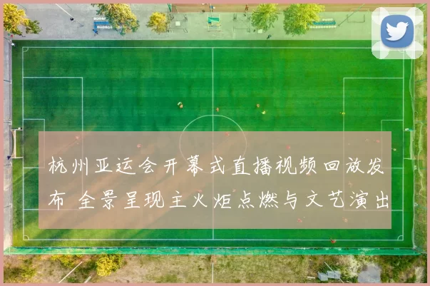 杭州亚运会开幕式直播视频回放发布 全景呈现主火炬点燃与文艺演出