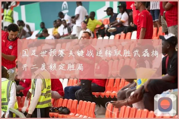 国足世预赛关键战逆转取胜武磊梅开二度锁定胜局