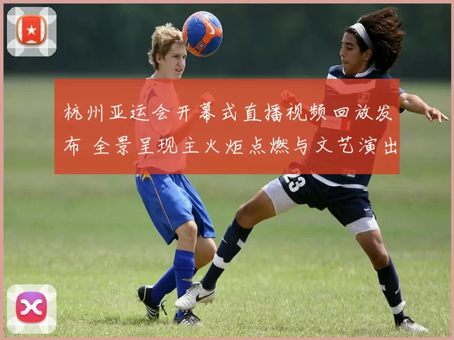 杭州亚运会开幕式直播视频回放发布 全景呈现主火炬点燃与文艺演出