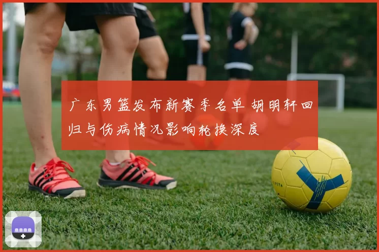 广东男篮发布新赛季名单 胡明轩回归与伤病情况影响轮换深度