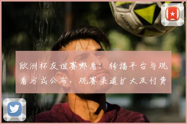 欧洲杯友谊赛哪看:转播平台与观看方式公布,观赛渠道扩大及付费细则