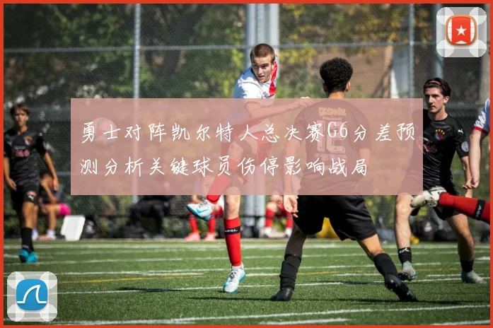 勇士对阵凯尔特人总决赛G6分差预测分析关键球员伤停影响战局