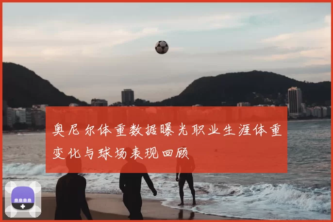 奥尼尔体重数据曝光职业生涯体重变化与球场表现回顾