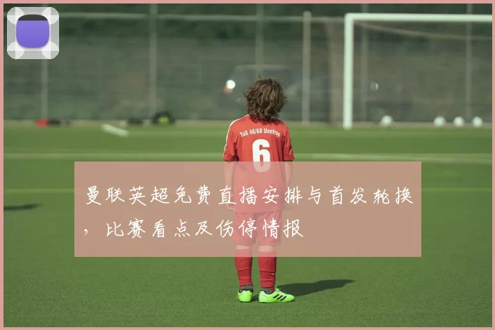 曼联英超免费直播安排与首发轮换，比赛看点及伤停情报