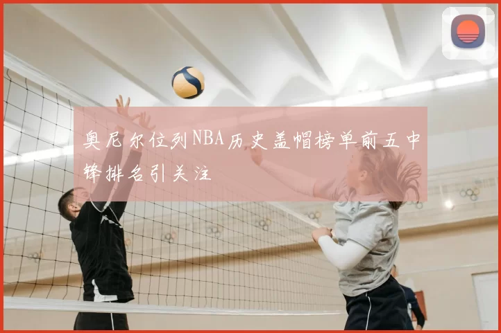 奥尼尔位列NBA历史盖帽榜单前五中锋排名引关注