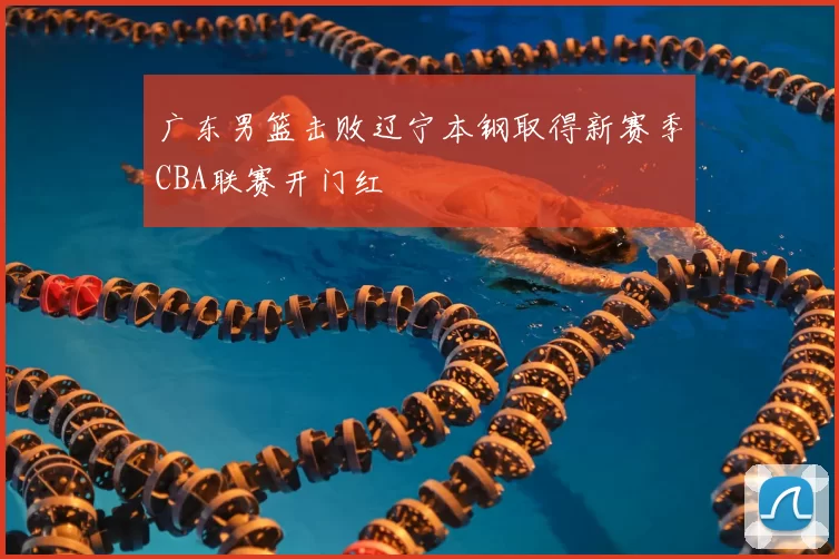 广东男篮击败辽宁本钢取得新赛季CBA联赛开门红