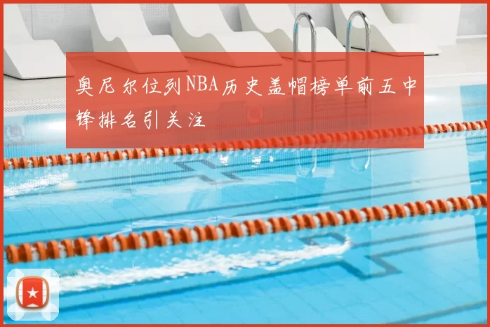 奥尼尔位列NBA历史盖帽榜单前五中锋排名引关注