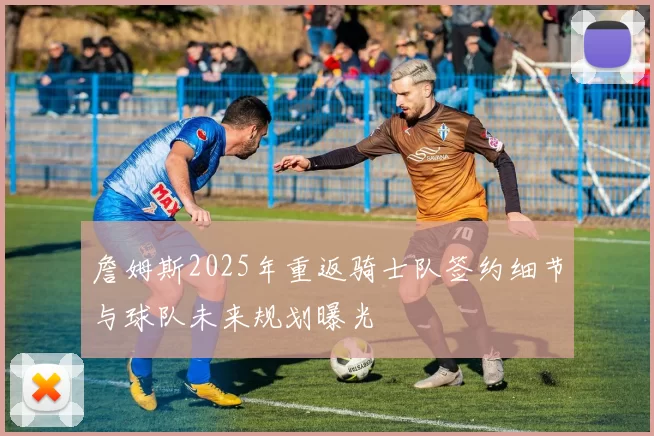 詹姆斯2025年重返骑士队签约细节与球队未来规划曝光