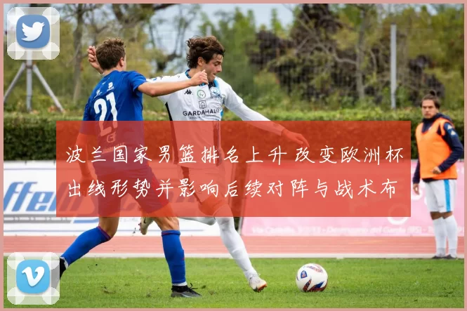 波兰国家男篮排名上升 改变欧洲杯出线形势并影响后续对阵与战术布置