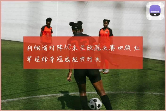利物浦对阵AC米兰欧冠决赛回顾 红军逆转夺冠成经典对决
