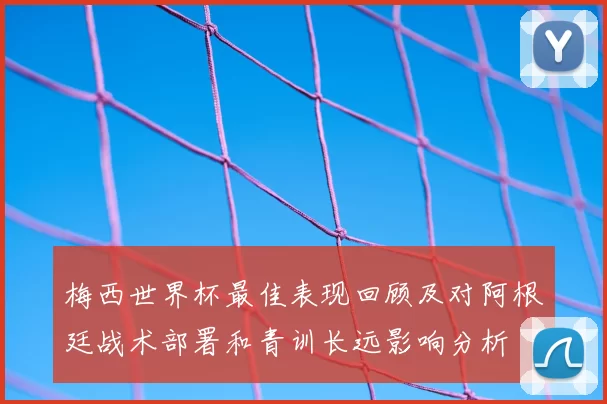 梅西世界杯最佳表现回顾及对阿根廷战术部署和青训长远影响分析