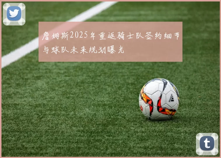 詹姆斯2025年重返骑士队签约细节与球队未来规划曝光