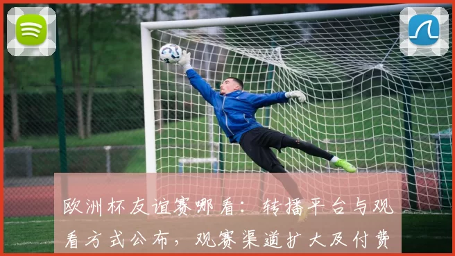 欧洲杯友谊赛哪看：转播平台与观看方式公布，观赛渠道扩大及付费细则