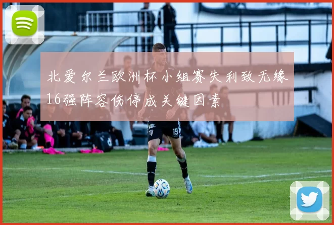 北爱尔兰欧洲杯小组赛失利致无缘16强阵容伤停成关键因素