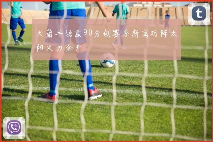 火箭半场轰90分创赛季新高对阵太阳火力全开