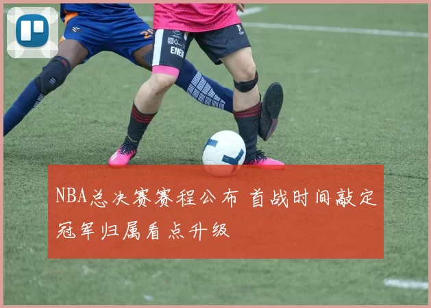 NBA总决赛赛程公布 首战时间敲定冠军归属看点升级