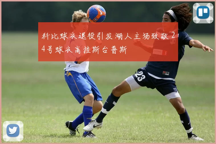 科比球衣退役引发湖人主场致敬 24号球衣高挂斯台普斯