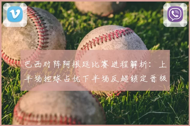 巴西对阵阿根廷比赛进程解析：上半场控球占优下半场反超锁定晋级