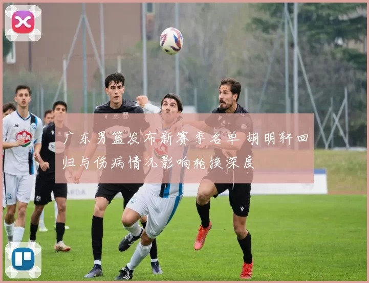 广东男篮发布新赛季名单 胡明轩回归与伤病情况影响轮换深度