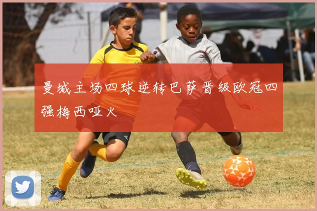 曼城主场四球逆转巴萨晋级欧冠四强梅西哑火