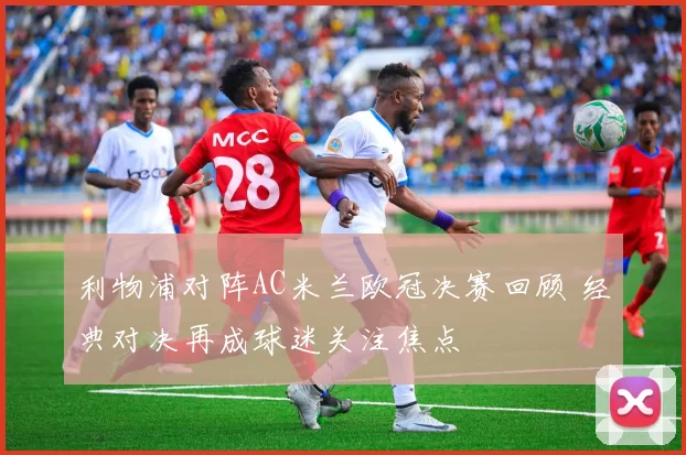 利物浦对阵AC米兰欧冠决赛回顾 经典对决再成球迷关注焦点