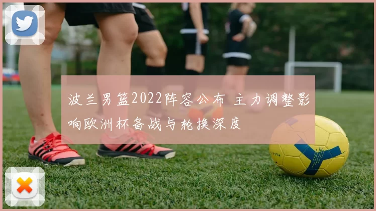 波兰男篮2022阵容公布 主力调整影响欧洲杯备战与轮换深度