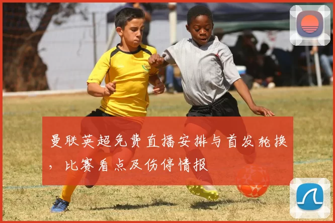 曼联英超免费直播安排与首发轮换，比赛看点及伤停情报